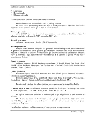 Materiales Dentales Adhesivos
Esteban Arriagada
90
 Modificada.
 Reestructurada.
 Híbrida o integrada.
Es más conveniente clasificar los adhesivos en generaciones.
El adhesivo crea una unión química entre el calcio y la resina.
La resina fluida polimeriza y forma los tags o interdigitaciones de retención, traba físico
mecánica, es una resina de enlace que se mete en los microporos.
Primera generación
Antes de 1980. Sin acondicionamiento en dentina, se ponen encima de ella. Tiene valores de
adhesión muy bajos en dentina: 2-7 MP; al esmalte: 24-27 MP.
Segunda generación
Adhesión 3 veces mayor a dentina y 30-50% en esmalte.
Tercera generación
Generan fuerza de unión semejante a la que existe entre esmalte y resina. Se estaba tratando
de producir solamente una unión química, posteriormente se obtuvo una unión micromecánica,
mediante la formación de una capa de interdifusión que conlleva altos niveles de adhesión; esta capa
recibe el nombre de capa de hibridación o hibridización de la dentina, la que se obtiene previo
tratamiento en dentina.
Cuarta generación
Adhesión superior a 20 MP. Productos comerciales: All Bond2 (Bisco), Opti Bond y Opti
Bond F1 (Kerr), Pro Bond (Dentsply), Clear fill tiner bond 2 (Kuraray), Scoth Bond Multiproposito
Plus (3M), Bond It (Jeneric).
Quinta generación
Basado en capa de hibridación dentinaria. Uso más sencillo que los anteriores. Resistencia
similar a los de cuarta generación.
Productos comerciales: Prime and Bojnd y Prime and Bojnd 2 (Dentsply), Optibond Solo
(Kerr), Bond I (Jeneric), Syntac single Component (Vivadent), Single Bond (3M).
Es más válido clasificar los adhesivos como antes y después de la capa de hibridación.
Principio activo primer: acondicionan la dentina para recibir el adhesivo. Deben tener uno o más
de estos componentes: TEG-DMA, HEMA, 4 META-MMA-TBB, PENTA.
La capa de hibridación dentinaria es insoluble, por lo que no permitiría el paso de iones de
fluoruro.
El adhesivo no debe ser absolutamente duro, ya que se fracturaría; debe tener cierta
elasticidad, lo que le permite compensar la contracción del composite al endurecer e impedir que el
composite se desprenda.
Los adhesivos pueden ser multi componente, bi componente o mono componente.
 