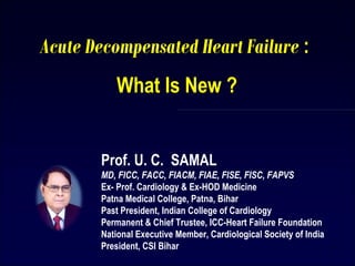 Prof. U. C. SAMAL
MD, FICC, FACC, FIACM, FIAE, FISE, FISC, FAPVS
Ex- Prof. Cardiology & Ex-HOD Medicine
Patna Medical College, Patna, Bihar
Past President, Indian College of Cardiology
Permanent & Chief Trustee, ICC-Heart Failure Foundation
National Executive Member, Cardiological Society of India
President, CSI Bihar
Acute Decompensated Heart Failure :
What Is New ?
1
 