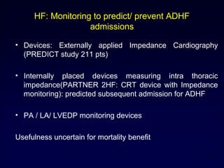 HF: Monitoring to predict/ prevent ADHF
admissions
• Devices: Externally applied Impedance Cardiography
(PREDICT study 211 pts)
• Internally placed devices measuring intra thoracic
impedance(PARTNER 2HF: CRT device with Impedance
monitoring): predicted subsequent admission for ADHF
• PA / LA/ LVEDP monitoring devices
Usefulness uncertain for mortality benefit
16
 