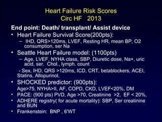 Heart Failure Risk Scores
Circ HF 2013
End point: Death/ transplant/ Assist device
• Heart Failure Survival Score(200pts):
– IHD, QRS>120ms, LVEF, Resting HR, mean BP, O2
consumption, ser Na
• Seattle Heart Failure model: (1100pts)
– Age, LVEF, NYHA class, SBP, Diuretic dose, Na+, uric
acid, ser. Chol., lymph. count
- Sex, IHD, QRS >120ms, ICD, CRT, betablockers, ACEI,
Statins, Allopurinol,
• SHOCKED predictor: (900pts):
Age>75, NYHA>II, AF, COPD, CKD, LVEF<20%, DM
• PACE: (900 pts) PVD, Age >70, Creatinine >2, EF < 20%,
• ADHERE registry( for acute mortality): SBP, Ser creatinine
and BUN
• Frankenstein: BNP , 6′WT
 