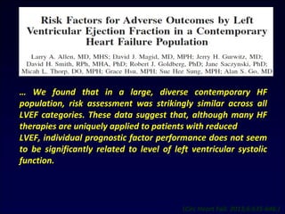 … We found that in a large, diverse contemporary HF
population, risk assessment was strikingly similar across all
LVEF categories. These data suggest that, although many HF
therapies are uniquely applied to patients with reduced
LVEF, individual prognostic factor performance does not seem
to be significantly related to level of left ventricular systolic
function.
(Circ Heart Fail. 2013;6:635-646.)
 