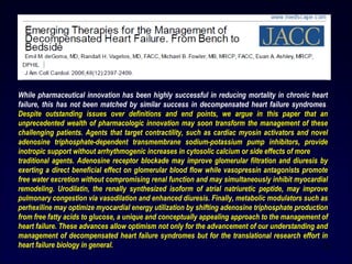 20
While pharmaceutical innovation has been highly successful in reducing mortality in chronic heart
failure, this has not been matched by similar success in decompensated heart failure syndromes.
Despite outstanding issues over definitions and end points, we argue in this paper that an
unprecedented wealth of pharmacologic innovation may soon transform the management of these
challenging patients. Agents that target contractility, such as cardiac myosin activators and novel
adenosine triphosphate-dependent transmembrane sodium-potassium pump inhibitors, provide
inotropic support without arrhythmogenic increases in cytosolic calcium or side effects of more
traditional agents. Adenosine receptor blockade may improve glomerular filtration and diuresis by
exerting a direct beneficial effect on glomerular blood flow while vasopressin antagonists promote
free water excretion without compromising renal function and may simultaneously inhibit myocardial
remodeling. Urodilatin, the renally synthesized isoform of atrial natriuretic peptide, may improve
pulmonary congestion via vasodilation and enhanced diuresis. Finally, metabolic modulators such as
perhexiline may optimize myocardial energy utilization by shifting adenosine triphosphate production
from free fatty acids to glucose, a unique and conceptually appealing approach to the management of
heart failure. These advances allow optimism not only for the advancement of our understanding and
management of decompensated heart failure syndromes but for the translational research effort in
heart failure biology in general.
 