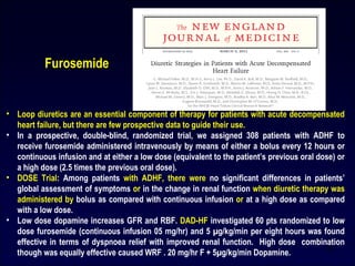 • Loop diuretics are an essential component of therapy for patients with acute decompensated
heart failure, but there are few prospective data to guide their use.
• In a prospective, double-blind, randomized trial, we assigned 308 patients with ADHF to
receive furosemide administered intravenously by means of either a bolus every 12 hours or
continuous infusion and at either a low dose (equivalent to the patient’s previous oral dose) or
a high dose (2.5 times the previous oral dose).
• DOSE Trial: Among patients with ADHF, there were no significant differences in patients’
global assessment of symptoms or in the change in renal function when diuretic therapy was
administered by bolus as compared with continuous infusion or at a high dose as compared
with a low dose.
• Low dose dopamine increases GFR and RBF. DAD-HF investigated 60 pts randomized to low
dose furosemide (continuous infusion 05 mg/hr) and 5 µg/kg/min per eight hours was found
effective in terms of dyspnoea relief with improved renal function. High dose combination
though was equally effective caused WRF . 20 mg/hr F + 5µg/kg/min Dopamine.
Furosemide
26
 