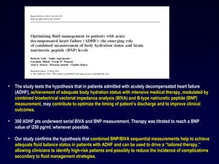 • The study tests the hypothesis that in patients admitted with acutely decompensated heart failure
(ADHF), achievement of adequate body hydration status with intensive medical therapy, modulated by
combined bioelectrical vectorial impedance analysis (BIVA) and B-type natriuretic peptide (BNP)
measurement, may contribute to optimize the timing of patient’s discharge and to improve clinical
outcomes.
• 300 ADHF pts underwent serial BIVA and BNP measurement. Therapy was titrated to reach a BNP
value of 250 pg/ml, whenever possible.
• Our study confirms the hypothesis that combined BNP/BIVA sequential measurements help to achieve
adequate fluid balance status in patients with ADHF and can be used to drive a ‘‘tailored therapy,’’
allowing clinicians to identify high-risk patients and possibly to reduce the incidence of complications
secondary to fluid management strategies.
27
 