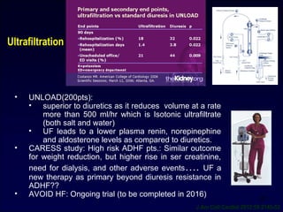 Ultrafiltration
28
• UNLOAD(200pts):
• superior to diuretics as it reduces volume at a rate
more than 500 ml/hr which is Isotonic ultrafiltrate
(both salt and water)
• UF leads to a lower plasma renin, norepinephine
and aldosterone levels as compared to diuretics.
• CARESS study: High risk ADHF pts.: Similar outcome
for weight reduction, but higher rise in ser creatinine,
need for dialysis, and other adverse events…. UF a
new therapy as primary beyond diuresis resistance in
ADHF??
• AVOID HF: Ongoing trial (to be completed in 2016)
J Am Coll Cardiol 2012:59:2145-53
 