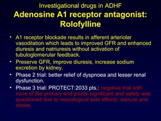 Investigational drugs in ADHF
Adenosine A1 receptor antagonist:
Rolofylline
• A1 receptor blockade results in afferent arteriolar
vasodilation which leads to improved GFR and enhanced
diuresis and natriuresis without activation of
tubuloglomerular feedback.
• Preserve GFR, improve diuresis, increase sodium
excretion by kidney.
• Phase 2 trial: better relief of dyspnoea and lesser renal
dysfunction.
• Phase 3 trial: PROTECT:2033 pts.: negative trial with
none of the primary end points significant and safety was
questioned due to neurological side effects: seizure and
stroke.
29
 