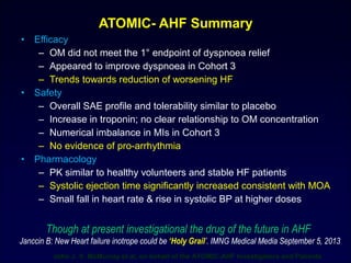 • Efficacy
– OM did not meet the 1° endpoint of dyspnoea relief
– Appeared to improve dyspnoea in Cohort 3
– Trends towards reduction of worsening HF
• Safety
– Overall SAE profile and tolerability similar to placebo
– Increase in troponin; no clear relationship to OM concentration
– Numerical imbalance in MIs in Cohort 3
– No evidence of pro-arrhythmia
• Pharmacology
– PK similar to healthy volunteers and stable HF patients
– Systolic ejection time significantly increased consistent with MOA
– Small fall in heart rate & rise in systolic BP at higher doses
ATOMIC- AHF Summary
Though at present investigational the drug of the future in AHF
Janccin B: New Heart failure inotrope could be ‘Holy Grail’. IMNG Medical Media September 5, 2013
John J. V. McMurray et al, on behalf of the ATOMIC-AHF Investigators and Patients
 