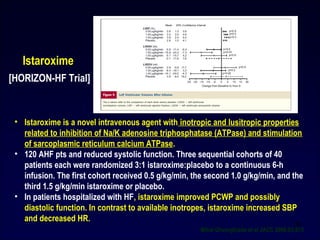 • Istaroxime is a novel intravenous agent with inotropic and lusitropic properties
related to inhibition of Na/K adenosine triphosphatase (ATPase) and stimulation
of sarcoplasmic reticulum calcium ATPase.
• 120 AHF pts and reduced systolic function. Three sequential cohorts of 40
patients each were randomized 3:1 istaroxime:placebo to a continuous 6-h
infusion. The first cohort received 0.5 g/kg/min, the second 1.0 g/kg/min, and the
third 1.5 g/kg/min istaroxime or placebo.
• In patients hospitalized with HF, istaroxime improved PCWP and possibly
diastolic function. In contrast to available inotropes, istaroxime increased SBP
and decreased HR.
Istaroxime
Mihai Gheorghiade et al JACC 2008:03;015
39
[HORIZON-HF Trial]
 