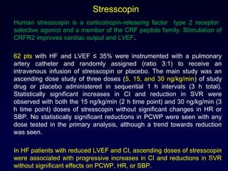 Stresscopin
Human stresscopin is a corticotropin-releasing factor type 2 receptor
selective agonist and a member of the CRF peptide family. Stimulation of
CRFR2 improves cardiac output and LVEF.
62 pts with HF and LVEF ≤ 35% were instrumented with a pulmonary
artery catheter and randomly assigned (ratio 3:1) to receive an
intravenous infusion of stresscopin or placebo. The main study was an
ascending dose study of three doses (5, 15, and 30 ng/kg/min) of study
drug or placebo administered in sequential 1 h intervals (3 h total).
Statistically significant increases in CI and reduction in SVR were
observed with both the 15 ng/kg/min (2 h time point) and 30 ng/kg/min (3
h time point) doses of stresscopin without significant changes in HR or
SBP. No statistically significant reductions in PCWP were seen with any
dose tested in the primary analysis, although a trend towards reduction
was seen.
In HF patients with reduced LVEF and CI, ascending doses of stresscopin
were associated with progressive increases in CI and reductions in SVR
without significant effects on PCWP, HR, or SBP.
41
 