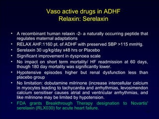 Vaso active drugs in ADHF
Relaxin: Serelaxin
• A recombinant human relaxin -2- a naturally occurring peptide that
regulates maternal adaptations
• RELAX AHF:1160 pt. of ADHF with preserved SBP >115 mmHg.
• Serelaxin 30 ug/kg/day x48 hrs or Placebo
• Significant improvement in dyspnoea scale
• No impact on short term mortality/ HF readmission at 60 days,
though 180 day mortality was significantly lower.
• Hypotensive episodes higher but renal dysfunction less than
placebo group
• No limitation: dobutamine milrinone (increase intercellular calcium
in myocytes leading to tachycardia and arrhythmias, levosimendon
calcium sensitiser causes atrial and ventricular arrhythmias, and
like milrinone may be limited by hypotension.
• FDA grants Breakthrough Therapy designation to Novartis'
serelaxin (RLX030) for acute heart failure.
43
 