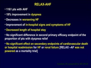 RELAX-AHF
• 1161 pts with AHF
• 19% improvement in dyspnea
• Decreases in worsening HF
• Improvement of in-hospital signs and symptoms of HF
• Decreased length of hospital stay
• No significant difference in second primary efficacy endpoint of the
proportion of pts with dyspnea relief
• No significant effect on secondary endpoints of cardiovascular death
or hospital readmission for HF or renal failure [RELAX –AF was not
powered as a mortality trial]
Teerlink J R Lancet 2013, 381:29-39
 