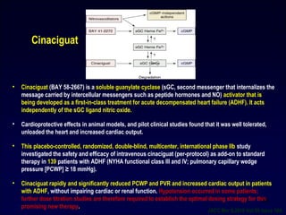 • Cinaciguat (BAY 58-2667) is a soluble guanylate cyclase (sGC, second messenger that internalizes the
message carried by intercellular messengers such as peptide hormones and NO) activator that is
being developed as a first-in-class treatment for acute decompensated heart failure (ADHF). It acts
independently of the sGC ligand nitric oxide.
• Cardioprotective effects in animal models, and pilot clinical studies found that it was well tolerated,
unloaded the heart and increased cardiac output.
• This placebo-controlled, randomized, double-blind, multicenter, international phase IIb study
investigated the safety and efficacy of intravenous cinaciguat (per-protocol) as add-on to standard
therapy in 139 patients with ADHF (NYHA functional class III and IV; pulmonary capillary wedge
pressure [PCWP] ≥ 18 mmHg).
• Cinaciguat rapidly and significantly reduced PCWP and PVR and increased cardiac output in patients
with ADHF, without impairing cardiac or renal function. Hypotension occurred in some patients;
further dose titration studies are therefore required to establish the optimal dosing strategy for this
promising new therapy.
Cinaciguat
JACC Mar 9,2010 Vol:55 issue 10A
50
 
