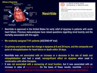 • Nesiritide is approved in the United States for early relief of dyspnea in patients with acute
heart failure. Previous meta-analyses have raised questions regarding renal toxicity and the
mortality associated with this agent.
• We randomly assigned 7141 patients [ASCEND-HF trial]
• Co-primary end points were the change in dyspnea at 6 and 24 hours, and the composite end
point of rehospitalization for heart failure or death within 30 days.
• Nesiritide was not associated with an increase or a decrease in the rate of death and
rehospitalization and had a small, nonsignificant effect on dyspnea when used in
combination with other therapies.
• It was not associated with a worsening of renal function, but it was associated with an
increase in rates of hypotension. On the basis of these results, nesiritide cannot be
recommended for routine use in the broad population of patients with acute heart failure.
Nesiritide
53
 