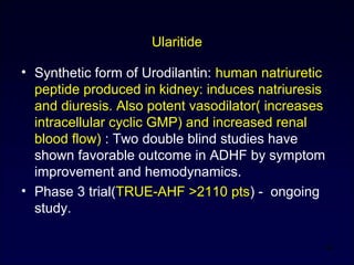 Ularitide
• Synthetic form of Urodilantin: human natriuretic
peptide produced in kidney: induces natriuresis
and diuresis. Also potent vasodilator( increases
intracellular cyclic GMP) and increased renal
blood flow) : Two double blind studies have
shown favorable outcome in ADHF by symptom
improvement and hemodynamics.
• Phase 3 trial(TRUE-AHF >2110 pts) - ongoing
study.
54
 