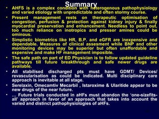 Summary• AHFS is a complex condition with heterogenous pathophysiology
and varied etiology with unpredictable and often stormy course.
• Present management rests on therapeutic optimisation of
congestion, perfusion & protection against kidney injury & finally
myocardial preservation and enhancement. Needless to point out,
too much reliance on inotropics and pressor amines could be
ominous.
• Simplistic biometrics like HR, B.P. and eGFR are inexpensive and
dependable. Measures of clinical assesment while BNP and other
monitoring devices may be superior but often unaffordable and
expensive and make HF management imposible.
• The safe path on part of ED Physician is to follow updated guideline
pathways till future breakthrough and safe newer drugs are
available.
• All stabilised discharged pts must have GDMT/ Devices/
revascularisation as could be indicated. Multi disciplinary care
approach is inevitable at all stage.
• Serelaxin, Omecamtiv Mecarbil , Istaroxime & Ularitide appear to be
new drugs of the near future.
• … Future trials conducted in aHFs must abandon the ‘one-sizefits-
all’ approach in favor of an approach that takes into account the
varied and distinct pathophysiologies of aHFs.
55
 