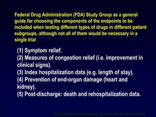 (1) Symptom relief.
(2) Measures of congestion relief (i.e. improvement in
clinical signs).
(3) Index hospitalization data (e.g. length of stay).
(4) Prevention of end-organ damage (heart and
kidney).
(5) Post-discharge: death and rehospitalization data.
Federal Drug Administration (FDA) Study Group as a general
guide for choosing the components of the endpoints to be
included when testing different types of drugs in different patient
subgroups, although not all of them would be necessary in a
single trial
Position Statement European Journal of Heart Failure (2011)
59
 