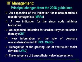 HF Management:
Principal changes from the 2008 guidelines
o An expansion of the indication for mineralocorticoid
receptor antagonists (MRAs)
o A new indication for the sinus node inhibitor
Ivabradine
o An expanded indication for cardiac resynchronisation
therapy (CRT)
o New information on the role of coronary
revascularisation in HF (PCI / CABG)
o Recognition of the growing use of ventricular assist
devices (LVAD)
o The emergence of transcatheter valve interventions
ESC guidelines for the diagnosis and treatment of acute and chronic heart failure
7
 