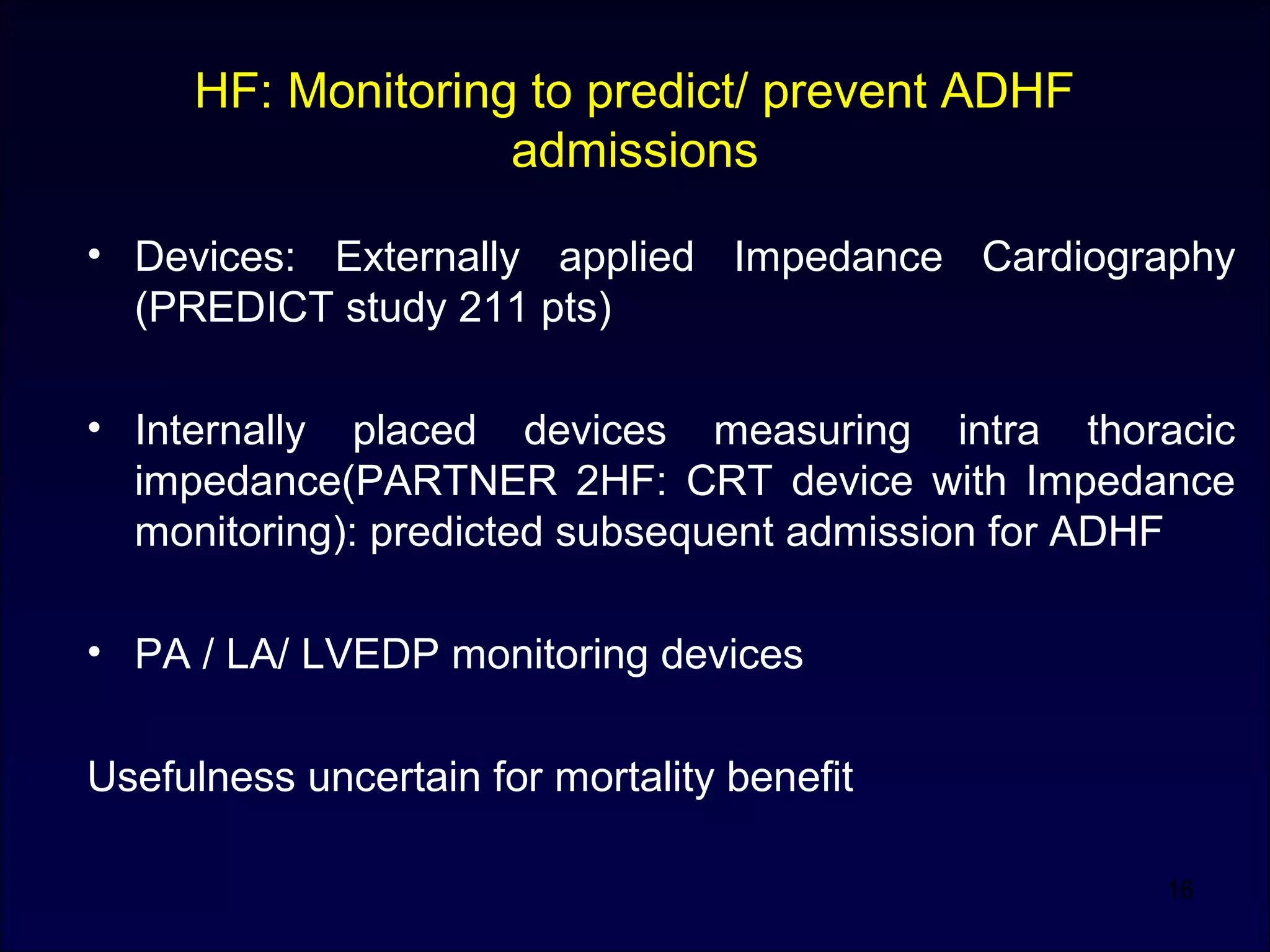 HF: Monitoring to predict/ prevent ADHF
admissions
• Devices: Externally applied Impedance Cardiography
(PREDICT study 211 pts)
• Internally placed devices measuring intra thoracic
impedance(PARTNER 2HF: CRT device with Impedance
monitoring): predicted subsequent admission for ADHF
• PA / LA/ LVEDP monitoring devices
Usefulness uncertain for mortality benefit
16
 