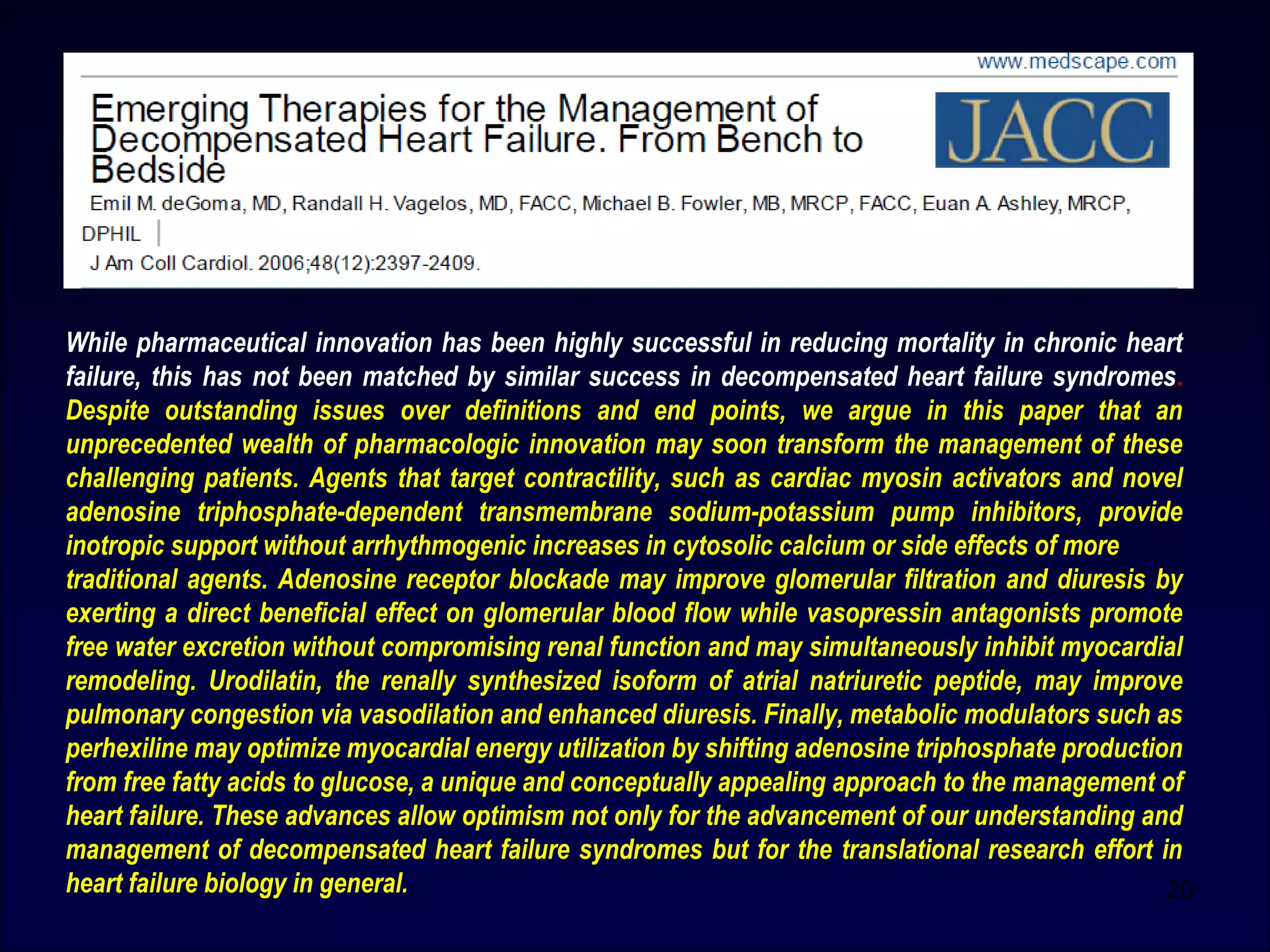20
While pharmaceutical innovation has been highly successful in reducing mortality in chronic heart
failure, this has not been matched by similar success in decompensated heart failure syndromes.
Despite outstanding issues over definitions and end points, we argue in this paper that an
unprecedented wealth of pharmacologic innovation may soon transform the management of these
challenging patients. Agents that target contractility, such as cardiac myosin activators and novel
adenosine triphosphate-dependent transmembrane sodium-potassium pump inhibitors, provide
inotropic support without arrhythmogenic increases in cytosolic calcium or side effects of more
traditional agents. Adenosine receptor blockade may improve glomerular filtration and diuresis by
exerting a direct beneficial effect on glomerular blood flow while vasopressin antagonists promote
free water excretion without compromising renal function and may simultaneously inhibit myocardial
remodeling. Urodilatin, the renally synthesized isoform of atrial natriuretic peptide, may improve
pulmonary congestion via vasodilation and enhanced diuresis. Finally, metabolic modulators such as
perhexiline may optimize myocardial energy utilization by shifting adenosine triphosphate production
from free fatty acids to glucose, a unique and conceptually appealing approach to the management of
heart failure. These advances allow optimism not only for the advancement of our understanding and
management of decompensated heart failure syndromes but for the translational research effort in
heart failure biology in general.
 