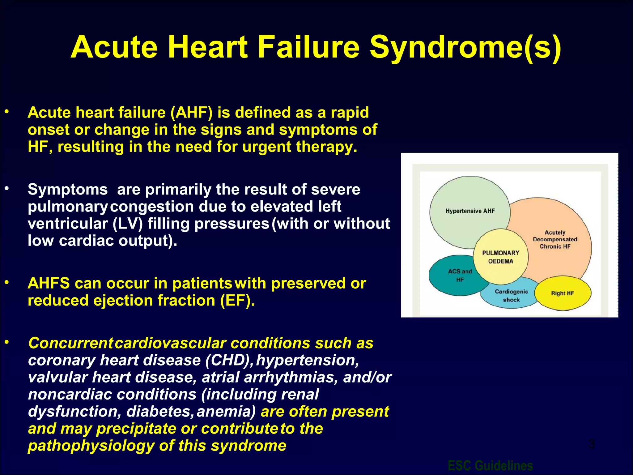 Acute Heart Failure Syndrome(s)
• Acute heart failure (AHF) is defined as a rapid
onset or change in the signs and symptoms of
HF, resulting in the need for urgent therapy.
• Symptoms are primarily the result of severe
pulmonarycongestion due to elevated left
ventricular (LV) filling pressures(with or without
low cardiac output).
• AHFS can occur in patientswith preserved or
reduced ejection fraction (EF).
• Concurrentcardiovascular conditions such as
coronary heart disease (CHD),hypertension,
valvular heart disease, atrial arrhythmias, and/or
noncardiac conditions (including renal
dysfunction, diabetes,anemia) are often present
and may precipitate or contributeto the
pathophysiology of this syndrome 3
ESC Guidelines
 