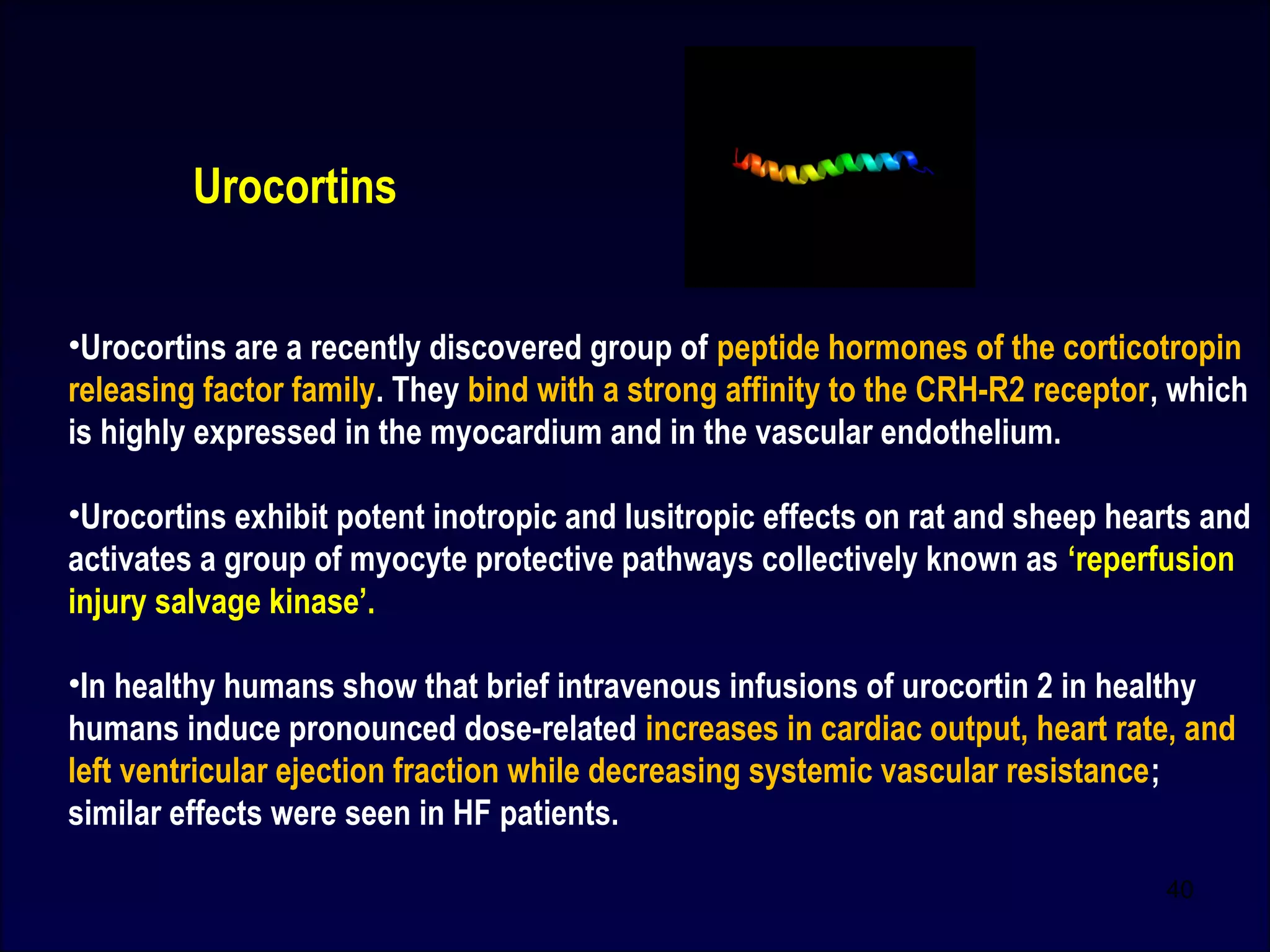 •Urocortins are a recently discovered group of peptide hormones of the corticotropin
releasing factor family. They bind with a strong affinity to the CRH-R2 receptor, which
is highly expressed in the myocardium and in the vascular endothelium.
•Urocortins exhibit potent inotropic and lusitropic effects on rat and sheep hearts and
activates a group of myocyte protective pathways collectively known as ‘reperfusion
injury salvage kinase’.
•In healthy humans show that brief intravenous infusions of urocortin 2 in healthy
humans induce pronounced dose-related increases in cardiac output, heart rate, and
left ventricular ejection fraction while decreasing systemic vascular resistance;
similar effects were seen in HF patients.
Urocortins
40
 