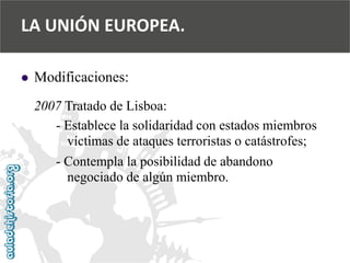  
Modificaciones: 
2007 Tratado de Lisboa: 
-Establece la solidaridad con estados miembros 
víctimas de ataques terroristas o catástrofes; 
-Contempla la posibilidad de abandono 
negociado de algún miembro. 
LA UNIÓN EUROPEA.  