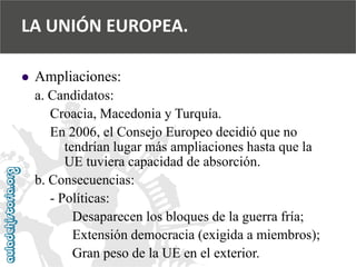  
Ampliaciones: 
a. Candidatos: 
Croacia, Macedonia y Turquía. 
En 2006, el Consejo Europeo decidió que no 
tendrían lugar más ampliaciones hasta que la 
UE tuviera capacidad de absorción. 
b. Consecuencias: 
-Políticas: 
Desaparecen los bloques de la guerra fría; 
Extensión democracia (exigida a miembros); 
Gran peso de la UE en el exterior. 
LA UNIÓN EUROPEA.  