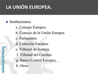  
Instituciones: 
a. Consejo Europeo. 
b. Consejo de la Unión Europea. 
c. Parlamento. 
d. Comisión Europea. 
e. Tribunal de Justicia. 
f. Tribunal del Cuentas. 
g. Banco Central Europeo. 
h. Otros. 
LA UNIÓN EUROPEA.  