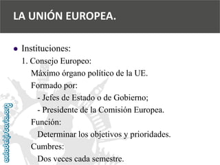  
Instituciones: 
1. Consejo Europeo: 
Máximo órgano político de la UE. 
Formado por: 
-Jefes de Estado o de Gobierno; 
-Presidente de la Comisión Europea. 
Función: 
Determinar los objetivos y prioridades. 
Cumbres: 
Dos veces cada semestre. 
LA UNIÓN EUROPEA.  
