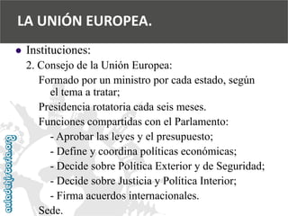  
Instituciones: 
2. Consejo de la Unión Europea: 
Formado por un ministro por cada estado, según 
el tema a tratar; 
Presidencia rotatoria cada seis meses. 
Funciones compartidas con el Parlamento: 
-Aprobar las leyes y el presupuesto; 
-Define y coordina políticas económicas; 
-Decide sobre Política Exterior y de Seguridad; 
-Decide sobre Justicia y Política Interior; 
-Firma acuerdos internacionales. 
Sede. 
LA UNIÓN EUROPEA.  