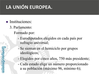  
Instituciones: 
3. Parlamento: 
Formado por: 
-Eurodiputados elegidos en cada país por 
sufragio universal; 
-Se sientan en el hemiciclo por grupos 
ideológicos; 
-Elegidos por cinco años, 750 más presidente; 
-Cada estado elige un número proporcionado 
a su población (máximo 96, mínimo 6); 
LA UNIÓN EUROPEA.  