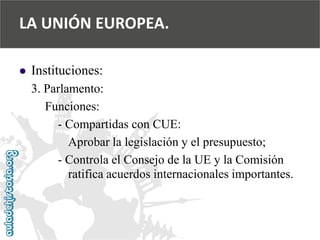  
Instituciones: 
3. Parlamento: 
Funciones: 
-Compartidas con CUE: 
Aprobar la legislación y el presupuesto; 
-Controla el Consejo de la UE y la Comisión 
ratifica acuerdos internacionales importantes. 
LA UNIÓN EUROPEA.  
