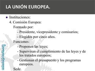  
Instituciones: 
4. Comisión Europea: 
Formado por: 
-Presidente, vicepresidente y comisarios; 
-Elegidos por cinco años. 
Funciones: 
-Proponen las leyes; 
-Supervisan el cumplimiento de las leyes y de 
los tratados europeos; 
-Gestionan el presupuesto y los programas 
europeos. 
Sede. 
LA UNIÓN EUROPEA.  