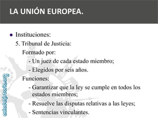  
Instituciones: 
5. Tribunal de Justicia: 
Formado por: 
-Un juez de cada estado miembro; 
-Elegidos por seis años. 
Funciones: 
-Garantizar que la ley se cumple en todos los 
estados miembros; 
-Resuelve las disputas relativas a las leyes; 
-Sentencias vinculantes. 
LA UNIÓN EUROPEA.  