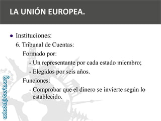  
Instituciones: 
6. Tribunal de Cuentas: 
Formado por: 
-Un representante por cada estado miembro; 
-Elegidos por seis años. 
Funciones: 
-Comprobar que el dinero se invierte según lo 
establecido. 
LA UNIÓN EUROPEA.  