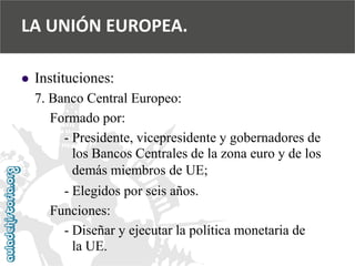  
Instituciones: 
7. Banco Central Europeo: 
Formado por: 
-Presidente, vicepresidente y gobernadores de 
los Bancos Centrales de la zona euro y de los 
demás miembros de UE; 
-Elegidos por seis años. 
Funciones: 
-Diseñar y ejecutar la política monetaria de 
la UE. 
LA UNIÓN EUROPEA.  