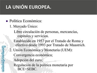  
Política Económica: 
1. Mercado Único: 
Libre circulación de personas, mercancías, 
capitales y servicios. 
Establecido en 1957 por el Tratado de Roma y 
efectivo desde 1993 por Tratado de Maastrich. 
2. Unión Económica y Monetaria (UEM): 
Convergencia económica; 
Adopción del euro; 
Regulación de la política monetaria por 
BCE+SEBC. 
LA UNIÓN EUROPEA.  
