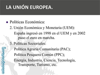  
Políticas Económica: 
2. Unión Económica y Monetaria (UEM): 
España ingresó en 1998 en el UEM y en 2002 
puso el euro en marcha. 
3. Políticas Sectoriales: 
Política Agraria Comunitaria (PAC); 
Política Pesquera Común (PPC); 
Energía, Industria, Ciencia, Tecnología, 
Transporte, Turismo, etc. 
LA UNIÓN EUROPEA.  