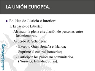  
Política de Justicia e Interior: 
1. Espacio de Libertad: 
Alcanzar la plena circulación de personas entre 
los miembros. 
Acuerdo de Schengen: 
-Excepto Gran Bretaña e Irlanda; 
-Suprime el control fronterizo; 
-Participan los países no comunitarios 
(Noruega, Islandia, Suiza). 
LA UNIÓN EUROPEA.  