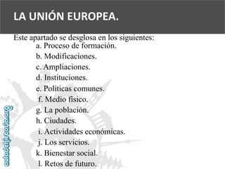 LA UNIÓN EUROPEA. 
Este apartado se desglosa en los siguientes: 
a. Proceso de formación. 
b. Modificaciones. 
c. Ampliaciones. 
d. Instituciones. 
e. Políticas comunes. 
f. Medio físico. 
g. La población. 
h. Ciudades. 
i. Actividades económicas. 
j. Los servicios. 
k. Bienestar social. 
l. Retos de futuro.  