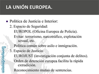  
Política de Justicia e Interior: 
2. Espacio de Seguridad: 
EUROPOL (Oficina Europea de Policía). 
Evitar: terrorismo, narcotráfico, explotación 
sexual, etc. 
Política común sobre asilo e inmigración. 
3. Espacio de Justicia: 
EUROJUST (investigación conjunta de delitos). 
Orden de detención europea facilita la rápida 
extradición. 
Reconocimiento mutuo de sentencias. 
LA UNIÓN EUROPEA.  