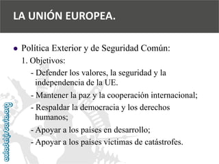  
Política Exterior y de Seguridad Común: 
1. Objetivos: 
-Defender los valores, la seguridad y la 
independencia de la UE. 
-Mantener la paz y la cooperación internacional; 
-Respaldar la democracia y los derechos 
humanos; 
-Apoyar a los países en desarrollo; 
-Apoyar a los países víctimas de catástrofes. 
LA UNIÓN EUROPEA.  