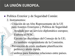  
Política Exterior y de Seguridad Común: 
2. Instrumentos: 
-Creación de un Alto Representante de la UE 
para Asuntos Exteriores y Política de Seguridad: 
Ayudado por un servicio diplomático europeo; 
Elabora el PESC; 
Ejecuta las decisiones del Consejo de la UE; 
Es también vicepresidente de la Comisión. 
-Prevención de crisis mediante planificación 
política y alerta rápida. 
-Cumbres para fomentar relaciones entre países. 
LA UNIÓN EUROPEA.  