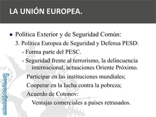  
Política Exterior y de Seguridad Común: 
3. Política Europea de Seguridad y Defensa PESD: 
-Forma parte del PESC. 
-Seguridad frente al terrorismo, la delincuencia 
internacional, actuaciones Oriente Próximo. 
Participar en las instituciones mundiales; 
Cooperar en la lucha contra la pobreza; 
Acuerdo de Cotonov: 
Ventajas comerciales a países retrasados. 
LA UNIÓN EUROPEA.  