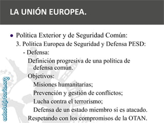  
Política Exterior y de Seguridad Común: 
3. Política Europea de Seguridad y Defensa PESD: 
-Defensa: 
Definición progresiva de una política de 
defensa común. 
Objetivos: 
Misiones humanitarias; 
Prevención y gestión de conflictos; 
Lucha contra el terrorismo; 
Defensa de un estado miembro si es atacado. 
Respetando con los compromisos de la OTAN. 
LA UNIÓN EUROPEA.  