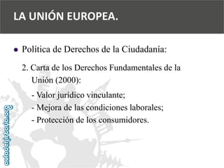  
Política de Derechos de la Ciudadanía: 
2. Carta de los Derechos Fundamentales de la 
Unión (2000): 
-Valor jurídico vinculante; 
-Mejora de las condiciones laborales; 
-Protección de los consumidores. 
LA UNIÓN EUROPEA.  