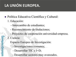  
Política Educativa Científica y Cultural: 
1. Educación: 
-Intercambio de estudiantes; 
-Reconocimiento de titulaciones; 
-Proyectos de cooperación universidad-empresa. 
2. Ciencia: 
Espacio Europeo de Investigación: 
-Investigaciones comunes; 
-Desarrollar TIC e I+D; 
-Desarrollar sectores muy avanzados. 
LA UNIÓN EUROPEA.  