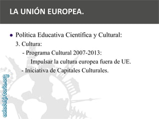  
Política Educativa Científica y Cultural: 
3. Cultura: 
-Programa Cultural 2007-2013: 
Impulsar la cultura europea fuera de UE. 
-Iniciativa de Capitales Culturales. 
LA UNIÓN EUROPEA.  