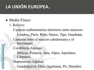  
Medio Físico: 
1. Relieve: 
Cuencas sedimentarias interiores entre macizos: 
Londres, París, Rhin, Duero, Tajo, Guadiana. 
Llanuras entre el macizo caledoniano y el 
herciniano. 
Cordilleras Alpinas: 
Béticas, Pirineos, Jura, Alpes, Apeninos, 
Cárpatos. 
Depresiones Alpinas: 
Guadalquivir, Ebro, Aquitania, Po, Danubio. 
LA UNIÓN EUROPEA.  