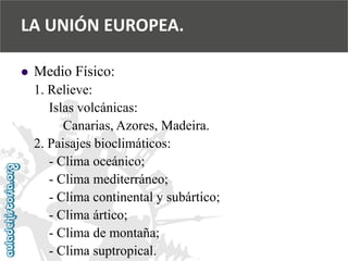  
Medio Físico: 
1. Relieve: 
Islas volcánicas: 
Canarias, Azores, Madeira. 
2. Paisajes bioclimáticos: 
-Clima oceánico; 
-Clima mediterráneo; 
-Clima continental y subártico; 
-Clima ártico; 
-Clima de montaña; 
-Clima suptropical. 
LA UNIÓN EUROPEA.  